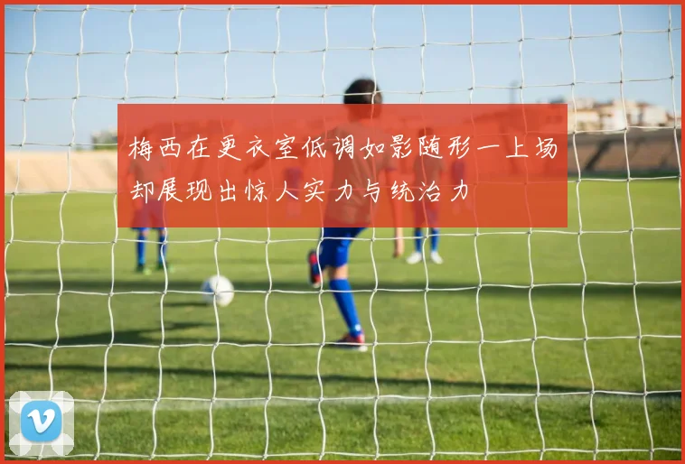 梅西在更衣室低调如影随形一上场却展现出惊人实力与统治力