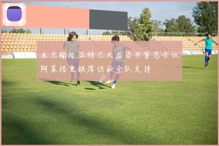 米兰输给亚特兰大后召开紧急会议阿莱格里缺席仍获全队支持