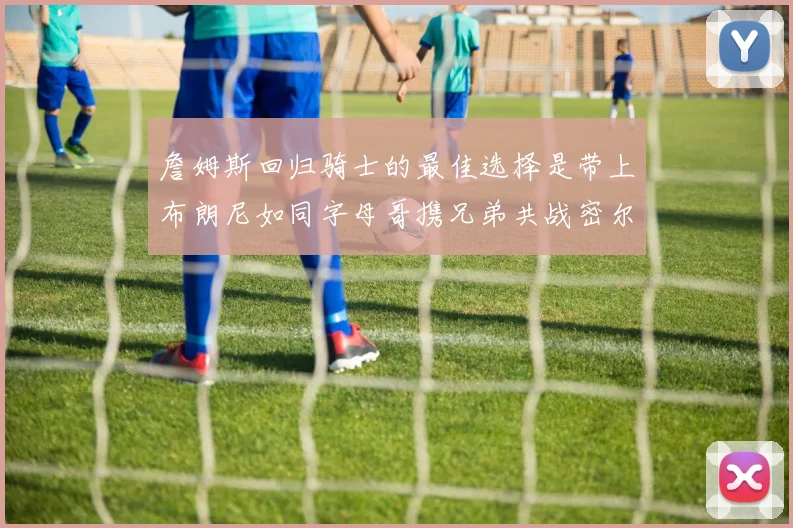 詹姆斯回归骑士的最佳选择是带上布朗尼如同字母哥携兄弟共战密尔沃基