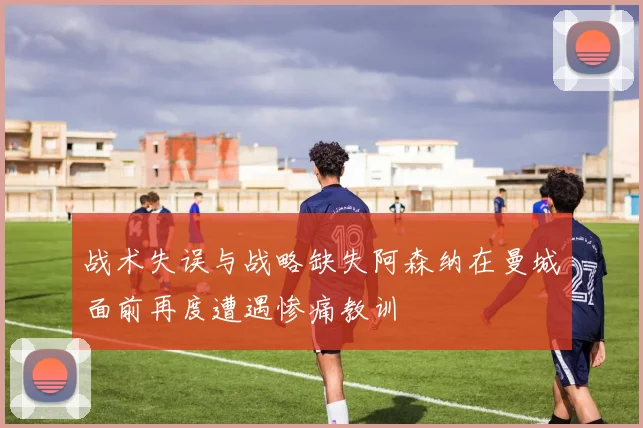 战术失误与战略缺失阿森纳在曼城面前再度遭遇惨痛教训