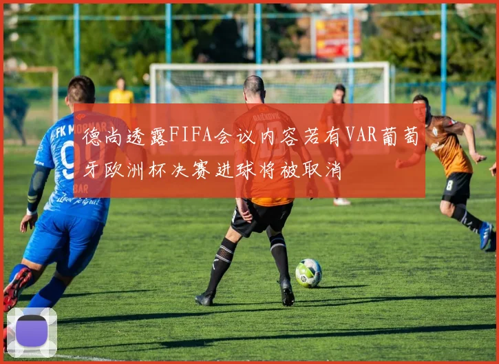德尚透露FIFA会议内容若有VAR葡萄牙欧洲杯决赛进球将被取消