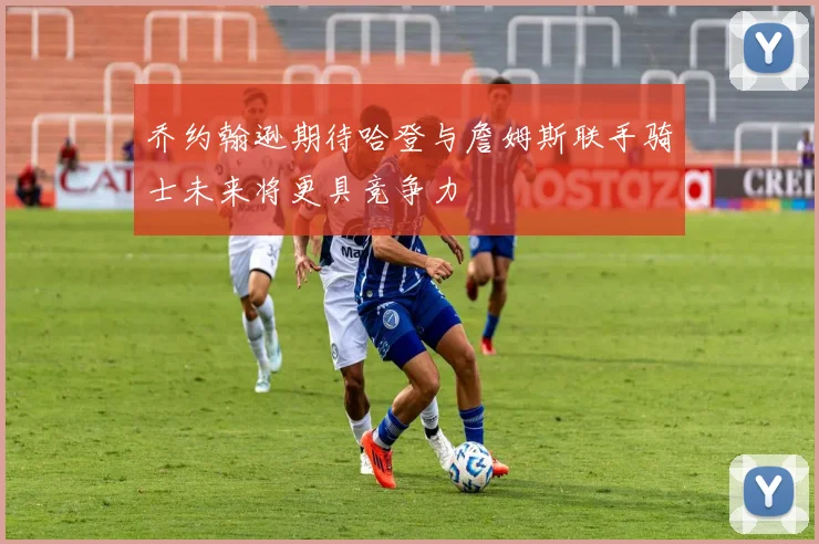 乔约翰逊期待哈登与詹姆斯联手骑士未来将更具竞争力