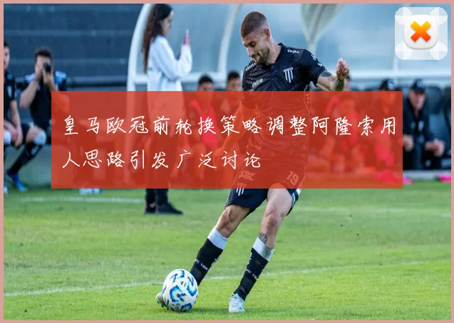 皇马欧冠前轮换策略调整阿隆索用人思路引发广泛讨论