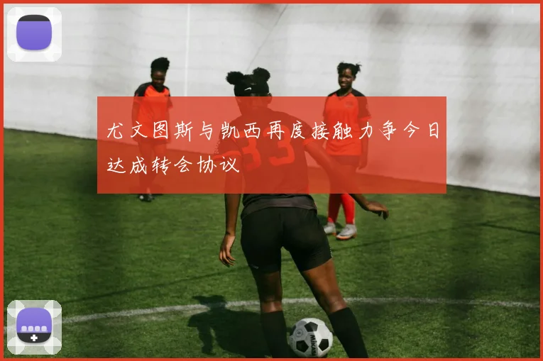 尤文图斯与凯西再度接触力争今日达成转会协议