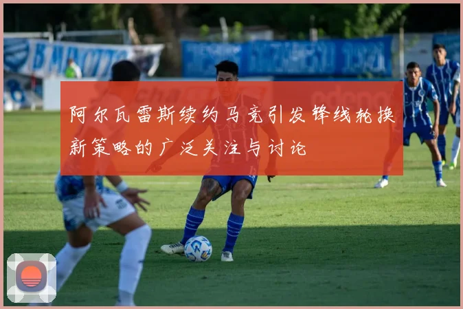 阿尔瓦雷斯续约马竞引发锋线轮换新策略的广泛关注与讨论