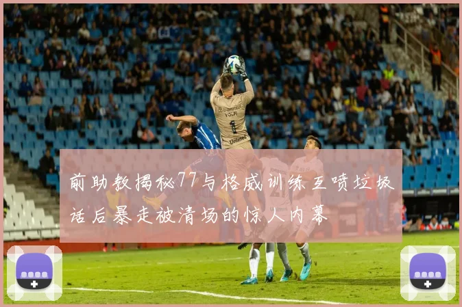 前助教揭秘77与格威训练互喷垃圾话后暴走被清场的惊人内幕
