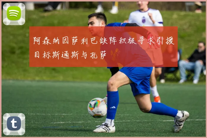 阿森纳因萨利巴缺阵积极寻求引援目标斯通斯与孔萨