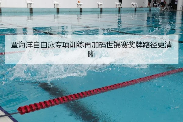 覃海洋自由泳专项训练再加码世锦赛奖牌路径更清晰